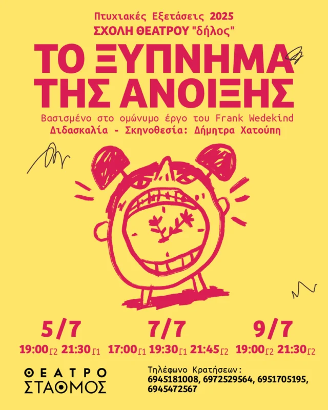 ΤΟ ΞΥΠΝΗΜΑ ΤΗΣ ΑΝΟΙΞΗΣ
Βασισμένο στο ομώνυμο έργο του Frank Wedekind

5/7 (Γ2) 19:00 / (Γ1) 21:30
7/7 (Γ1) 17:00 / (Γ1) 19:30 / (Γ2) 21:45
9/7 (Γ2) 19:00 / (Γ2) 21:30

Διδασκαλία - Σκηνοθεσία: Δήμητρα Χατούπη 
Δραματουργία: Γιώργος Αδαμαντιάδης
Επιμέλεια Κίνησης: Αντιγόνη Γύρα, Κατερίνα Γεβετζή
Μουσική διασκευή: Λίαν Δημόπουλος
Βοηθός Σκηνοθέτη: Ειρήνη Κατσινούλα
Σχεδιασμός φωτισμού: Δημήτρης Λογοθέτης 
Trailer: Ηλίας Λαχανάς, Δημήτρης Κωνσταντίνου
Μουσική σύνθεση trailer: Γιώργος Καρούμπαλος
Αφίσα: Λυδία Αγγέλου @design_with_lydia 

Θέατρο ΣΤΑΘΜΟΣ 
Βίκτωρος Ουγκώ 55, Μεταξουργείο 

Τηλέφωνα κρατήσεων:
11:00 - 14:00: 6945181008 - 6951705195
17:00 - 20:00: 6945472567 - 6972529564 

Είσοδος ελεύθερη.

Στον χώρο θα υπάρχει κουτί οικονομικής ενίσχυσης.

Συμμετέχουν οι σπουδαστές/ριες:

Γ1
Αντωνοπούλου Ευαγγελία @eua_antonopoulou 
Βλαχούλη Νεφέλη Φραντσέσκα @nefeli_vl 
Εξάρχου Δήμητρα Ιόλη @dimitraioliexarchou 
Θανάση Ελευθερία @elle.ths 
Καούκης Παναγιώτης @panayotis_c 
Καραμάνου Αριάδνη @ariadni.karamanou 
Καφίρη Κατερίνα @katerina.kafiri 
Κεφαλά Ευαγγελία @kef.eva 
Κωτούλα Κέλλυ @quel.ou.loudi 
Μιχαλάκης Στέφανος
Νάτση Μαριάννα @mariannanatsi 
Παγούνη Κατερίνα @tiga_piga 
Παντερμαλή Αγγελική @pantermal 
Παπαδάτος Ιάσονας @iasonaspapadatos 
Ρούβιο Μαρνιεράκης Κάρλος @enas.typas 
Σαββίδου Ινώ @ino.savvidou 
Σάκκουλα Μελίνα @anilem2kas 
Σπανού Νάσια @nasia_spanou_ 
Σουβατζόγλου Αλέξανδρος @alexandrossouvas 
Σπυροπούλου Βασιλική @vasiliki__spyropoulou 

Γ2
Αναστασάκης Νικηφόρος @nik_anastasakis 
Άντζακα Ιωάννα @ioannantz 
Βάσιου Γεωργία @en.ntropi.ah 
Βλασσοπούλου Μαρία @mariavlassopoulou 
Γαλάνη Φωτεινή @initofg 
Γαρμπή Βίκυ @vickygarby 
Γκοτσοπούλου Δέσποινα @despoina_got 
Δατσέρη Μαρίνα @marina_datseri 
Δημητριάδη Μαρίνα - Χαρίκλεια @marinadimitriadi_ 
Ιακώβου Μαρία @mariacovou_ 
Καραδημητρίου Άρτεμις @artemis_karadimitriou_ 
Κεραμιδά Αγάπη @its.agape 
Μαμμοπούλου Μαρίνα @rinamaaaaaa 
Μπία Λάουρα @laura_mpia 
Μαρονικολάκη Μυρτώ @_myrto.mar_ 
Σάρρου Άννα @ana.sa14 
Σπυροπούλου Αθήνα @bliibloyp 
Συμεωνίδου Σωτηρία @_zelda________ 
Τζιαμπάσης Δημήτρης @tzii_ 
Τσόνας Νέστορας @nestorastsonas 
Χατζηαρτεμίου Μαρίκα @cordillia_fitzgerald 
Χουλιάρα Μαντώ @manteaux_